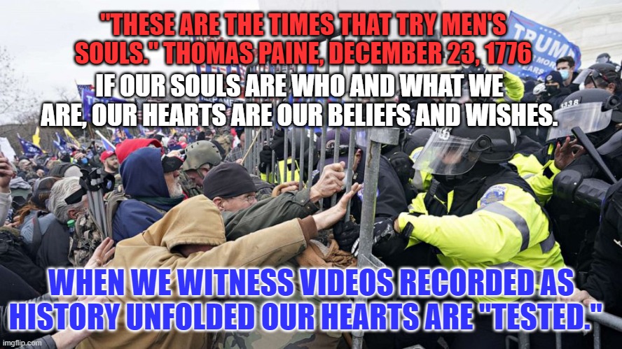 Will we believe the truth, or that which we wish was true? | "THESE ARE THE TIMES THAT TRY MEN'S SOULS." THOMAS PAINE, DECEMBER 23, 1776; IF OUR SOULS ARE WHO AND WHAT WE ARE, OUR HEARTS ARE OUR BELIEFS AND WISHES. WHEN WE WITNESS VIDEOS RECORDED AS HISTORY UNFOLDED OUR HEARTS ARE "TESTED." | image tagged in politics | made w/ Imgflip meme maker
