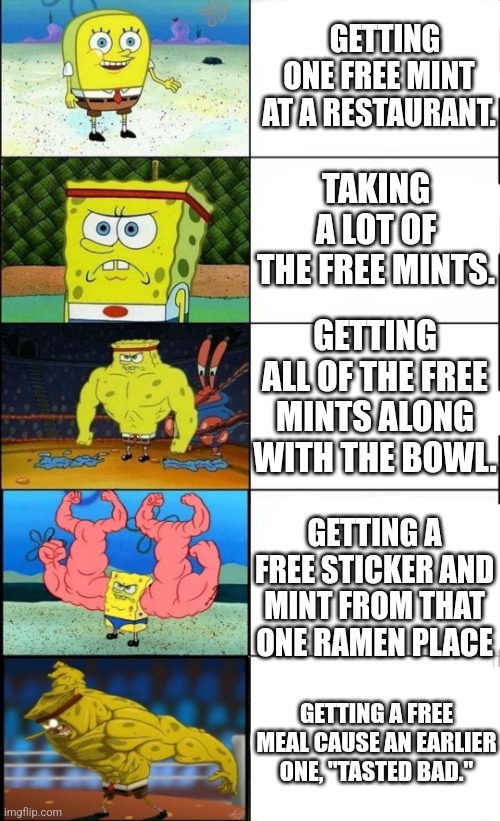 SpongeBob at a restaurant | GETTING ONE FREE MINT AT A RESTAURANT. TAKING A LOT OF THE FREE MINTS. GETTING ALL OF THE FREE MINTS ALONG WITH THE BOWL. GETTING A FREE STICKER AND MINT FROM THAT ONE RAMEN PLACE; GETTING A FREE MEAL CAUSE AN EARLIER ONE, "TASTED BAD." | image tagged in spongebob weak vs strong 5 panels | made w/ Imgflip meme maker