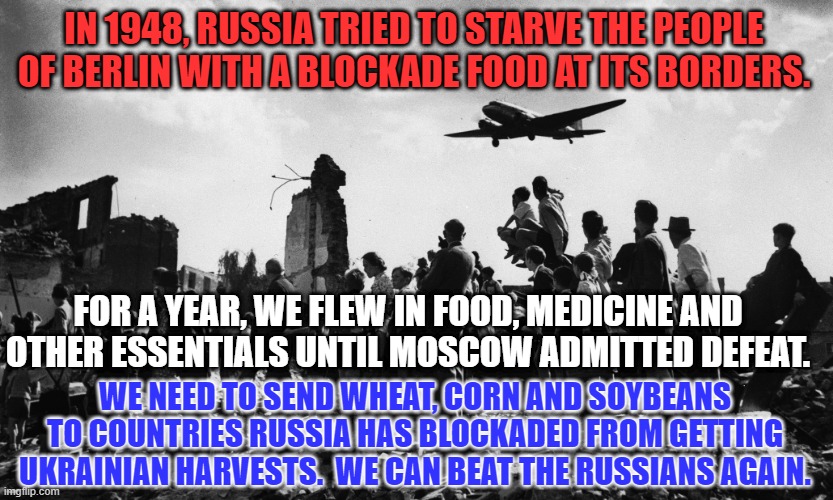Fight Famine with Food from America's Heartland. | IN 1948, RUSSIA TRIED TO STARVE THE PEOPLE OF BERLIN WITH A BLOCKADE FOOD AT ITS BORDERS. FOR A YEAR, WE FLEW IN FOOD, MEDICINE AND OTHER ESSENTIALS UNTIL MOSCOW ADMITTED DEFEAT. WE NEED TO SEND WHEAT, CORN AND SOYBEANS TO COUNTRIES RUSSIA HAS BLOCKADED FROM GETTING UKRAINIAN HARVESTS.  WE CAN BEAT THE RUSSIANS AGAIN. | image tagged in politics | made w/ Imgflip meme maker