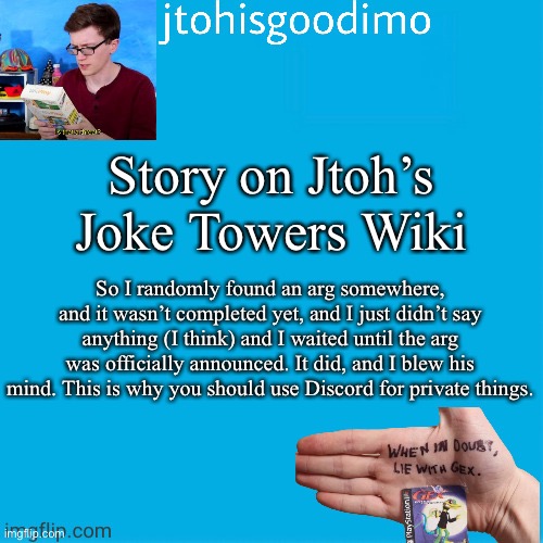 Jtohisgoodimo template (thanks to -kenneth-) | Story on Jtoh’s Joke Towers Wiki; So I randomly found an arg somewhere, and it wasn’t completed yet, and I just didn’t say anything (I think) and I waited until the arg was officially announced. It did, and I blew his mind. This is why you should use Discord for private things. | image tagged in jtohisgoodimo template thanks to -kenneth- | made w/ Imgflip meme maker