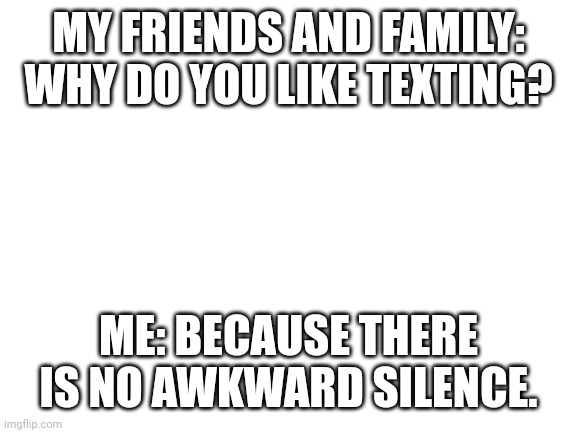 Blank White Template | MY FRIENDS AND FAMILY: WHY DO YOU LIKE TEXTING? ME: BECAUSE THERE IS NO AWKWARD SILENCE. | image tagged in blank white template | made w/ Imgflip meme maker
