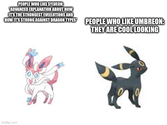 Sylveon vs Umbreon (No hate towards people who like them) | PEOPLE WHO LIKE SYLVEON: *ADVANCED EXPLANATION ABOUT HOW IT'S THE STRONGEST EVEELUTIONS AND HOW IT'S STRONG AGAINST DRAGON TYPES*; PEOPLE WHO LIKE UMBREON: THEY ARE COOL LOOKING | image tagged in blank white template,pokemon,sylveon,umbreon | made w/ Imgflip meme maker