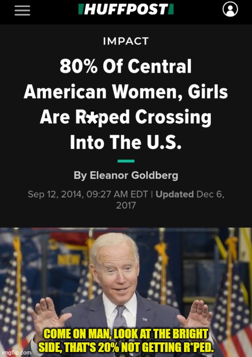 They Allow this by having our Border Open | *; COME ON MAN, LOOK AT THE BRIGHT SIDE, THAT'S 20% NOT GETTING R*PED. | image tagged in cocky joe biden,open borders,secure the border,joe biden,democrats | made w/ Imgflip meme maker
