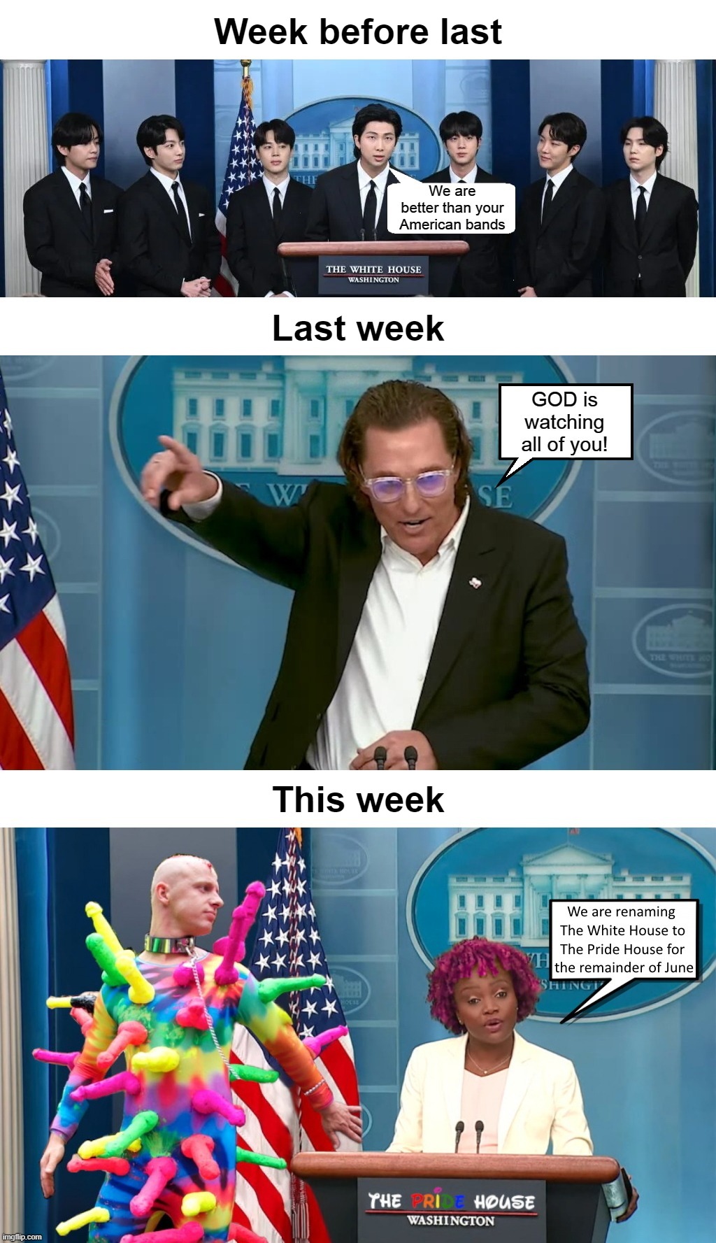 I'm surprised this administration hasn't renamed The WHITE House to The BLACK House. But if they do, you heard it from me first! | Week before last; Last week; This week | image tagged in biden,bts,white house,matthew mcconaughey,pride month,press secretary | made w/ Imgflip meme maker