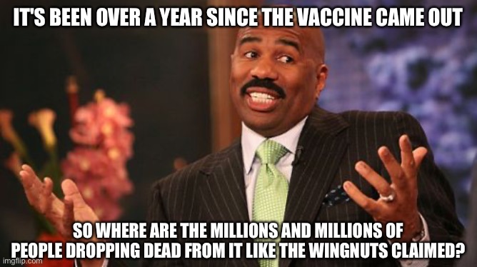 Steve Harvey Meme | IT'S BEEN OVER A YEAR SINCE THE VACCINE CAME OUT; SO WHERE ARE THE MILLIONS AND MILLIONS OF PEOPLE DROPPING DEAD FROM IT LIKE THE WINGNUTS CLAIMED? | image tagged in memes,steve harvey | made w/ Imgflip meme maker