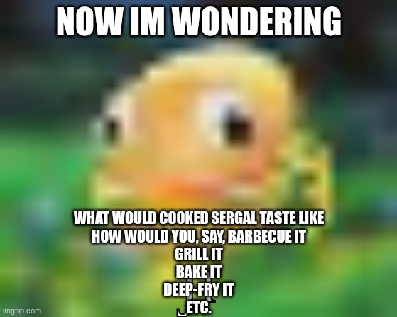 @Mr.Wilford. | NOW IM WONDERING; WHAT WOULD COOKED SERGAL TASTE LIKE
HOW WOULD YOU, SAY, BARBECUE IT
GRILL IT
BAKE IT
DEEP-FRY IT
ETC. | made w/ Imgflip meme maker