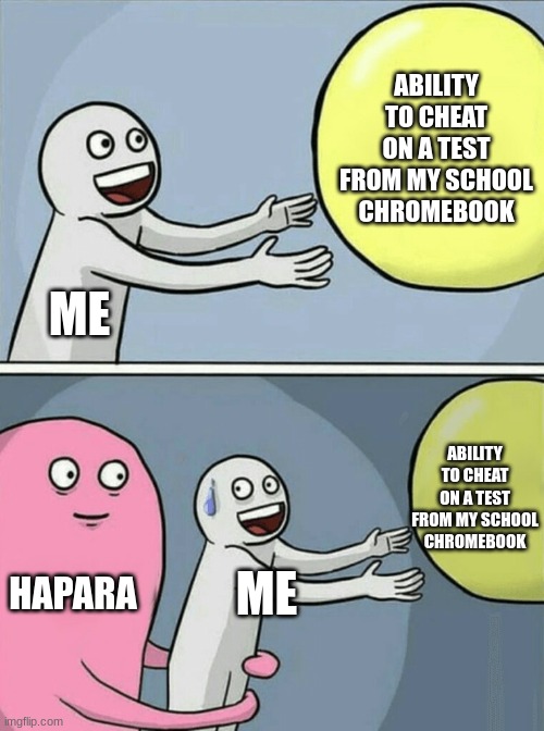 Only these people know what I mean: Am I the only one who knows what hapara is-- [original lol] | ABILITY TO CHEAT ON A TEST FROM MY SCHOOL CHROMEBOOK; ME; ABILITY TO CHEAT ON A TEST FROM MY SCHOOL CHROMEBOOK; HAPARA; ME | image tagged in memes,running away balloon,funny,funny memes,school meme | made w/ Imgflip meme maker
