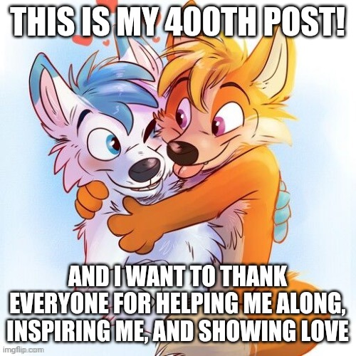 My 400th post is a thank you note to everyone here! | THIS IS MY 400TH POST! AND I WANT TO THANK EVERYONE FOR HELPING ME ALONG, INSPIRING ME, AND SHOWING LOVE | image tagged in furry hug by sussycinderace_hehe,400th post,achievements,milestone | made w/ Imgflip meme maker