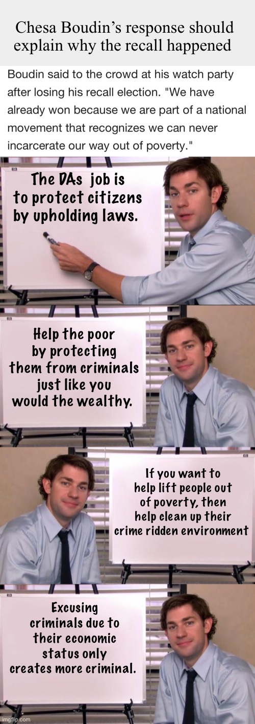 The DA isn’t a social worker | Chesa Boudin’s response should explain why the recall happened; The DAs  job is to protect citizens by upholding laws. Help the poor by protecting them from criminals just like you would the wealthy. If you want to help lift people out of poverty, then help clean up their crime ridden environment; Excusing criminals due to their economic status only creates more criminal. | image tagged in jim halpert explains,politics,memes | made w/ Imgflip meme maker