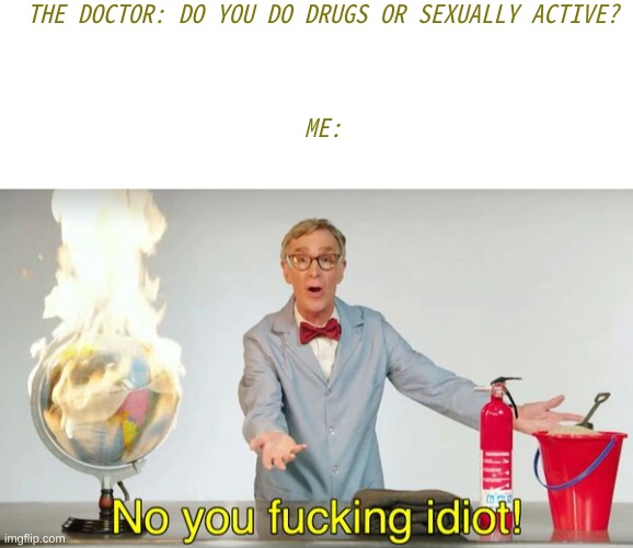 This will never happening | THE DOCTOR: DO YOU DO DRUGS OR SEXUALLY ACTIVE?
 
 
 
ME: | image tagged in no you f cking idiot,oh wow are you actually reading these tags,you have been eternally cursed for reading the tags | made w/ Imgflip meme maker