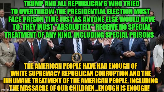 GOP Healthcare celebration 2 | TRUMP AND ALL REPUBLICAN'S WHO TRIED TO OVERTHROW THE PRESIDENTIAL ELECTION MUST   FACE PRISON TIME JUST AS ANYONE ELSE WOULD HAVE TO. THEY MUST "ABSOLUTELY," RECEIVE NO SPECIAL TREATMENT OF ANY KIND, INCLUDING SPECIAL PRISONS; THE AMERICAN PEOPLE HAVE HAD ENOUGH OF WHITE SUPREMACY REPUBLICAN CORRUPTION AND THE INHUMANE TREATMENT OF THE AMERICAN PEOPLE, INCLUDING  THE MASSACRE OF OUR CHILDREN...ENOUGH IS ENOUGH! | image tagged in gop healthcare celebration 2 | made w/ Imgflip meme maker