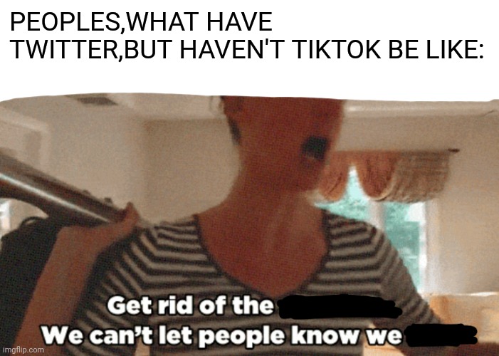 Get rid of the X, we can't let people know we Y! | PEOPLES,WHAT HAVE TWITTER,BUT HAVEN'T TIKTOK BE LIKE: | image tagged in get rid of the x we can't let people know we y | made w/ Imgflip meme maker