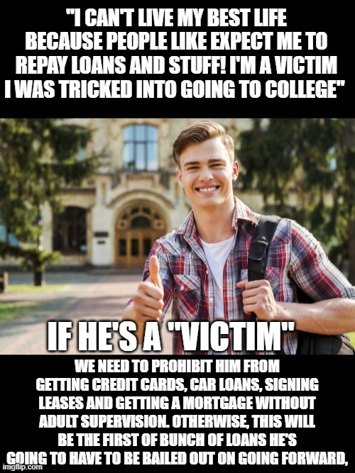 yep | "I CAN'T LIVE MY BEST LIFE BECAUSE PEOPLE LIKE EXPECT ME TO REPAY LOANS AND STUFF! I'M A VICTIM I WAS TRICKED INTO GOING TO COLLEGE"; IF HE'S A "VICTIM"; WE NEED TO PROHIBIT HIM FROM GETTING CREDIT CARDS, CAR LOANS, SIGNING LEASES AND GETTING A MORTGAGE WITHOUT ADULT SUPERVISION. OTHERWISE, THIS WILL BE THE FIRST OF BUNCH OF LOANS HE'S GOING TO HAVE TO BE BAILED OUT ON GOING FORWARD, | image tagged in college student | made w/ Imgflip meme maker