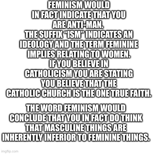 Feminism | FEMINISM WOULD IN FACT INDICATE THAT YOU ARE ANTI-MAN. 
THE SUFFIX “ISM” INDICATES AN IDEOLOGY AND THE TERM FEMININE IMPLIES RELATING TO WOMEN.
IF YOU BELIEVE IN CATHOLICISM YOU ARE STATING YOU BELIEVE THAT THE CATHOLIC CHURCH IS THE ONE TRUE FAITH. THE WORD FEMINISM WOULD CONCLUDE THAT YOU IN FACT DO THINK THAT MASCULINE THINGS ARE INHERENTLY INFERIOR TO FEMININE THINGS. | image tagged in feminism,feminazi,reject modernity embrace tradition | made w/ Imgflip meme maker