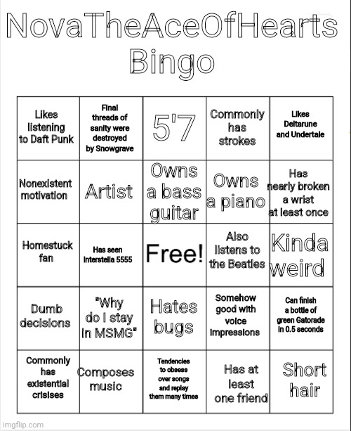 Æ | NovaTheAceOfHearts Bingo; 5'7; Final threads of sanity were destroyed by Snowgrave; Likes Deltarune and Undertale; Likes listening to Daft Punk; Commonly has strokes; Owns a bass guitar; Nonexistent motivation; Has nearly broken a wrist at least once; Owns a piano; Artist; Also listens to the Beatles; Homestuck fan; Kinda weird; Has seen Interstella 5555; Dumb decisions; "Why do I stay in MSMG"; Can finish a bottle of green Gatorade in 0.5 seconds; Somehow good with voice impressions; Hates bugs; Composes music; Short hair; Commonly has existential crisises; Tendencies to obsess over songs and replay them many times; Has at least one friend | image tagged in blank bingo | made w/ Imgflip meme maker