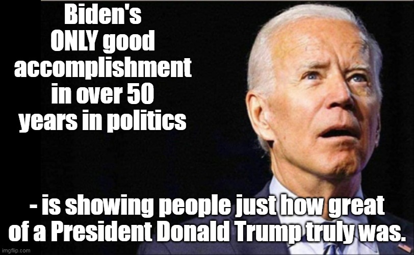 And we'll get to see the contrast again when Trump wins in 2024, assuming Biden hasn't burned it down by then. | Biden's ONLY good accomplishment in over 50 years in politics; - is showing people just how great of a President Donald Trump truly was. | image tagged in joe biden,donald trump,election fraud | made w/ Imgflip meme maker