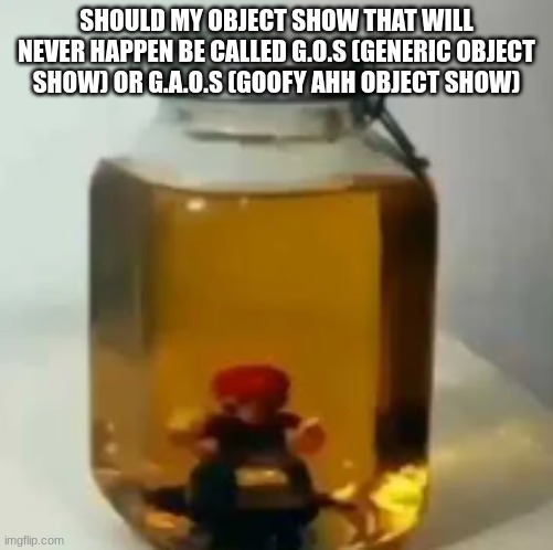 jarate mario | SHOULD MY OBJECT SHOW THAT WILL NEVER HAPPEN BE CALLED G.O.S (GENERIC OBJECT SHOW) OR G.A.O.S (GOOFY AHH OBJECT SHOW) | image tagged in jarate mario | made w/ Imgflip meme maker
