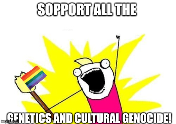 X All The Y Meme | SOPPORT ALL THE GENETICS AND CULTURAL GENOCIDE! | image tagged in memes,x all the y | made w/ Imgflip meme maker