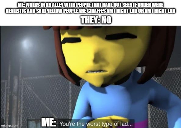 idk why i posted this | ME: WALKS IN AN ALLEY WITH PEOPLE THAT HAVE NOT SEEN IF UNDER WERE REALISTIC AND SAID YELLOW PEOPLE ARE GIRAFFES AM I RIGHT LAD OR AM I RIGHT LAD; THEY: NO; ME: | image tagged in youre the worst type of lad | made w/ Imgflip meme maker