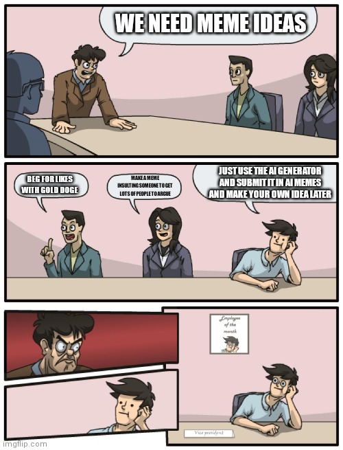 Boardroom Meeting Unexpected Ending | WE NEED MEME IDEAS; JUST USE THE AI GENERATOR AND SUBMIT IT IN AI MEMES AND MAKE YOUR OWN IDEA LATER; MAKE A MEME INSULTING SOMEONE TO GET LOTS OF PEOPLE TO ARGUE; BEG FOR LIKES WITH GOLD DOGE | image tagged in boardroom meeting unexpected ending | made w/ Imgflip meme maker