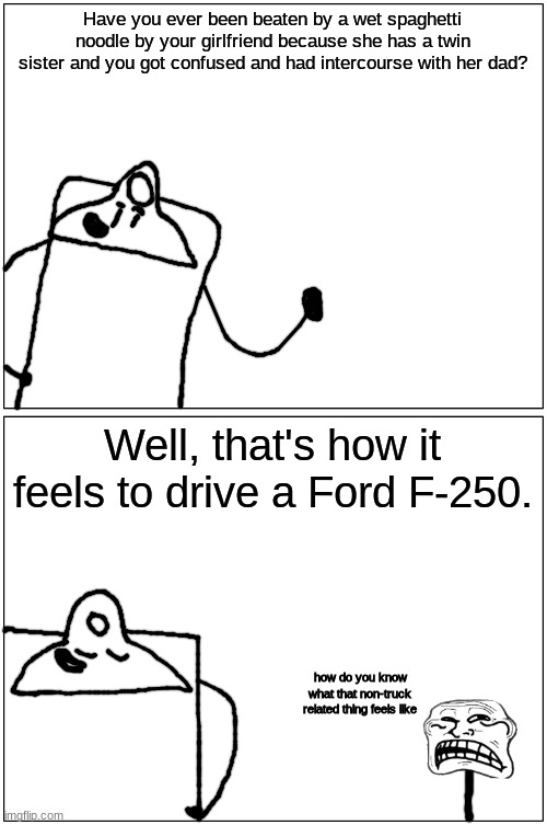 you got something you wanna say, clipboard? | Have you ever been beaten by a wet spaghetti noodle by your girlfriend because she has a twin sister and you got confused and had intercourse with her dad? Well, that's how it feels to drive a Ford F-250. how do you know what that non-truck related thing feels like | made w/ Imgflip meme maker