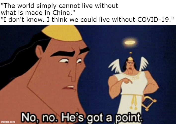 I think we'd live longer on average without a certain something made in China. | "The world simply cannot live without what is made in China."
"I don't know. I think we could live without COVID-19." | image tagged in no no he s got a point | made w/ Imgflip meme maker