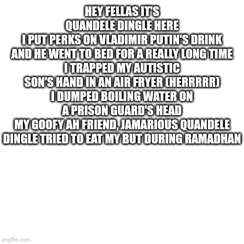 Blank Transparent Square Meme | HEY FELLAS IT'S QUANDELE DINGLE HERE
I PUT PERKS ON VLADIMIR PUTIN'S DRINK
AND HE WENT TO BED FOR A REALLY LONG TIME
I TRAPPED MY AUTISTIC SON'S HAND IN AN AIR FRYER (HERRRRR)
I DUMPED BOILING WATER ON A PRISON GUARD'S HEAD
MY GOOFY AH FRIEND, JAMARIOUS QUANDELE DINGLE TRIED TO EAT MY BUT DURING RAMADHAN | image tagged in memes,blank transparent square | made w/ Imgflip meme maker