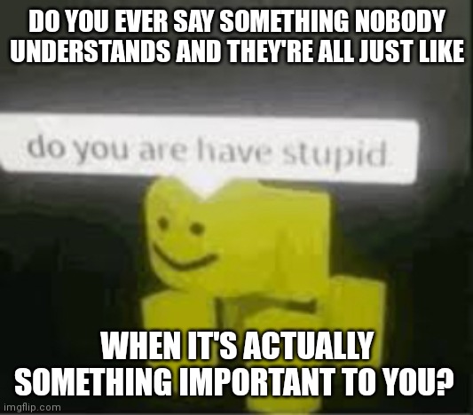 do you are have stupid | DO YOU EVER SAY SOMETHING NOBODY UNDERSTANDS AND THEY'RE ALL JUST LIKE; WHEN IT'S ACTUALLY SOMETHING IMPORTANT TO YOU? | image tagged in do you are have stupid | made w/ Imgflip meme maker