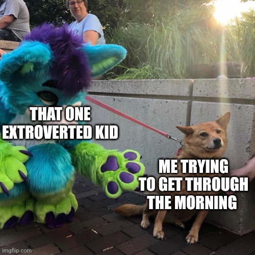 Yes |  THAT ONE EXTROVERTED KID; ME TRYING TO GET THROUGH THE MORNING | image tagged in dog afraid of furry | made w/ Imgflip meme maker
