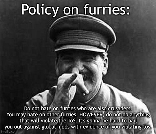 because stalin | Policy on furries:; Do not hate on furries who are also crusaders. You may hate on other furries. HOWEVER, do not do anything that will violate the ToS. It's gonna be hard to bail you out against global mods with evidence of you violating tos. | image tagged in because stalin | made w/ Imgflip meme maker