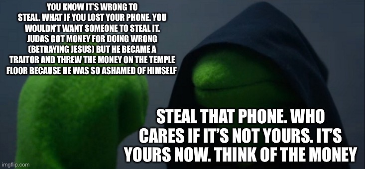 Right vs wrong | YOU KNOW IT’S WRONG TO STEAL. WHAT IF YOU LOST YOUR PHONE. YOU WOULDN’T WANT SOMEONE TO STEAL IT. JUDAS GOT MONEY FOR DOING WRONG (BETRAYING JESUS) BUT HE BECAME A TRAITOR AND THREW THE MONEY ON THE TEMPLE FLOOR BECAUSE HE WAS SO ASHAMED OF HIMSELF; STEAL THAT PHONE. WHO CARES IF IT’S NOT YOURS. IT’S YOURS NOW. THINK OF THE MONEY | image tagged in memes,evil kermit,decisions,bible,morals | made w/ Imgflip meme maker