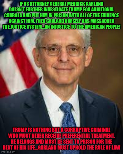 Garland | IF US ATTORNEY GENERAL MERRICK GARLAND DOESN'T FURTHER INVESTIGATE TRUMP FOR ADDITIONAL CHARGES AND PUT HIM IN PRISON WITH ALL OF THE EVIDENCE AGAINST HIM, THEN GARLAND HIMSELF HAS MASSACRED THE JUSTICE SYSTEM...AN INJUSTICE TO THE AMERICAN PEOPLE! TRUMP IS NOTHING BUT A CORRUPTIVE CRIMINAL WHO MUST NEVER RECEIVE PREFERENTIAL TREATMENT. HE BELONGS AND MUST BE SENT TO PRISON FOR THE REST OF HIS LIFE...GARLAND MUST UPHOLD THE RULE OF LAW | image tagged in garland | made w/ Imgflip meme maker