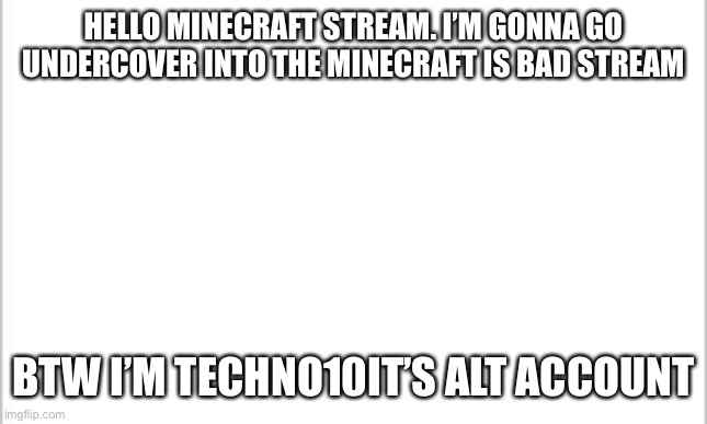 Got ya bois | HELLO MINECRAFT STREAM. I’M GONNA GO UNDERCOVER INTO THE MINECRAFT IS BAD STREAM; BTW I’M TECHNO10IT’S ALT ACCOUNT | image tagged in white background | made w/ Imgflip meme maker