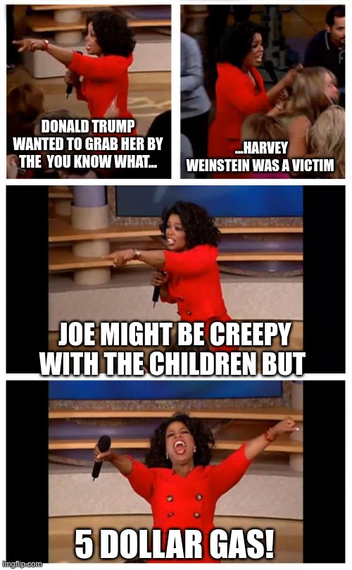 Deep Thoughts with Oprah | DONALD TRUMP WANTED TO GRAB HER BY THE  YOU KNOW WHAT... ...HARVEY WEINSTEIN WAS A VICTIM; JOE MIGHT BE CREEPY WITH THE CHILDREN BUT; 5 DOLLAR GAS! | image tagged in oprah you get a car everybody gets a car,creepy joe biden,liberal logic | made w/ Imgflip meme maker