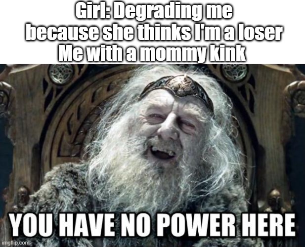 Mommy |  Girl: Degrading me because she thinks I'm a loser; Me with a mommy kink | image tagged in you have no power here | made w/ Imgflip meme maker