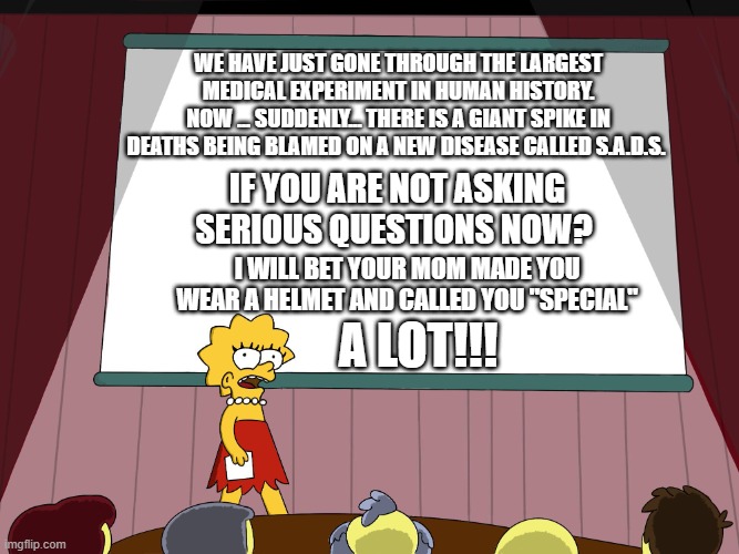 Lisa Simpson Presents in HD | WE HAVE JUST GONE THROUGH THE LARGEST MEDICAL EXPERIMENT IN HUMAN HISTORY.
NOW ... SUDDENLY... THERE IS A GIANT SPIKE IN DEATHS BEING BLAMED ON A NEW DISEASE CALLED S.A.D.S. IF YOU ARE NOT ASKING SERIOUS QUESTIONS NOW? I WILL BET YOUR MOM MADE YOU WEAR A HELMET AND CALLED YOU "SPECIAL"; A LOT!!! | image tagged in lisa simpson presents in hd | made w/ Imgflip meme maker