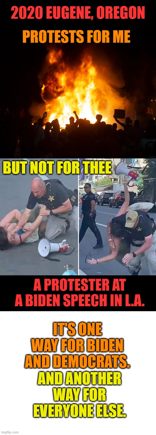 The Hypocrisy | 2020 EUGENE, OREGON; PROTESTS FOR ME; BUT NOT FOR THEE; A PROTESTER AT A BIDEN SPEECH IN L.A. IT'S ONE WAY FOR BIDEN AND DEMOCRATS. AND ANOTHER WAY FOR EVERYONE ELSE. | image tagged in memes,politics,democrat,riot,protest,hypocrisy | made w/ Imgflip meme maker