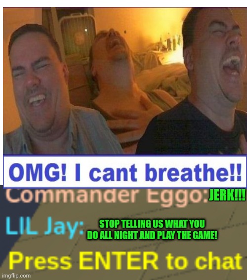 Get rekt | JERK!!! STOP TELLING US WHAT YOU DO ALL NIGHT AND PLAY THE GAME! | image tagged in blank white template,game chat | made w/ Imgflip meme maker