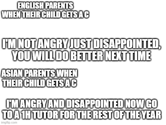 Im asian and my mom did the same thing | ENGLISH PARENTS WHEN THEIR CHILD GETS A C; I'M NOT ANGRY JUST DISAPPOINTED, YOU WILL DO BETTER NEXT TIME; ASIAN PARENTS WHEN THEIR CHILD GETS A C; I'M ANGRY AND DISAPPOINTED NOW GO TO A 1H TUTOR FOR THE REST OF THE YEAR | image tagged in blank white template | made w/ Imgflip meme maker