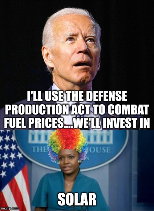 Welcome to clown world | I'LL USE THE DEFENSE PRODUCTION ACT TO COMBAT FUEL PRICES....WE'LL INVEST IN; SOLAR | image tagged in joe biden,deputy secretary karine jean-pierre | made w/ Imgflip meme maker