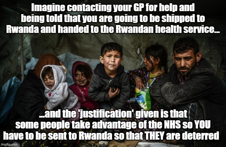 Rwandan refugee scheme | Imagine contacting your GP for help and being told that you are going to be shipped to Rwanda and handed to the Rwandan health service... ...and the 'justification' given is that some people take advantage of the NHS so YOU have to be sent to Rwanda so that THEY are deterred | image tagged in refugees,politics | made w/ Imgflip meme maker