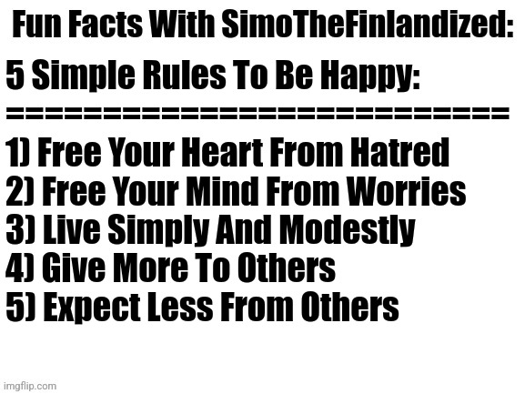 5 Simple Rules To Be Happy (By SimoTheFinlandized - 2022 CE) | 5 Simple Rules To Be Happy:
==========================
1) Free Your Heart From Hatred
2) Free Your Mind From Worries 
3) Live Simply And Modestly 
4) Give More To Others
5) Expect Less From Others | image tagged in fun facts with simothefinlandized,happiness,mental health,life hack | made w/ Imgflip meme maker
