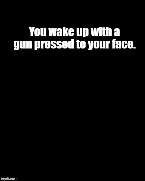 Brian's Black Background | You wake up with a gun pressed to your face. | image tagged in brian's black background | made w/ Imgflip meme maker