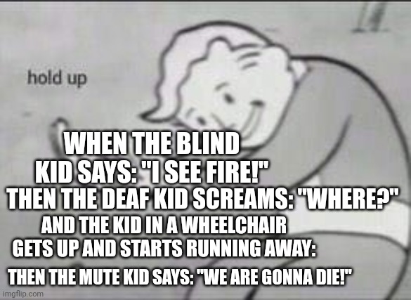 Very long lol | WHEN THE BLIND KID SAYS: "I SEE FIRE!"; THEN THE DEAF KID SCREAMS: "WHERE?"; AND THE KID IN A WHEELCHAIR GETS UP AND STARTS RUNNING AWAY:; THEN THE MUTE KID SAYS: "WE ARE GONNA DIE!" | image tagged in fallout hold up | made w/ Imgflip meme maker