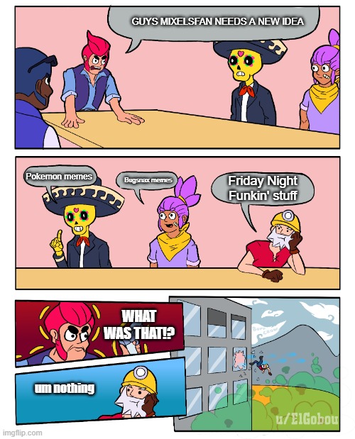 I Need Some New Ideas | GUYS MIXELSFAN NEEDS A NEW IDEA; Pokemon memes; Friday Night Funkin' stuff; Bugsnax memes; WHAT WAS THAT!? um nothing | image tagged in brawl stars boardroom meeting suggestion,brawl stars | made w/ Imgflip meme maker