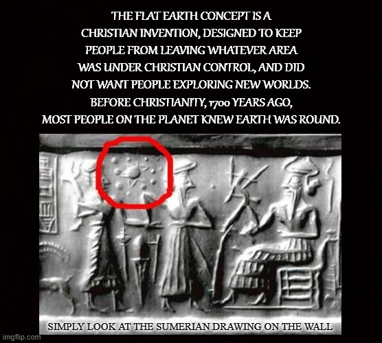 FALLING OFF THE EDGE OF THE WORLD |  THE FLAT EARTH CONCEPT IS A CHRISTIAN INVENTION, DESIGNED TO KEEP PEOPLE FROM LEAVING WHATEVER AREA WAS UNDER CHRISTIAN CONTROL, AND DID NOT WANT PEOPLE EXPLORING NEW WORLDS. BEFORE CHRISTIANITY, 1700 YEARS AGO, MOST PEOPLE ON THE PLANET KNEW EARTH WAS ROUND. SIMPLY LOOK AT THE SUMERIAN DRAWING ON THE WALL | image tagged in flat earth,christian,planet,round,explore,new world | made w/ Imgflip meme maker