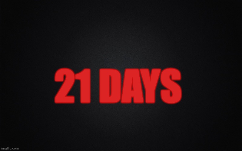 Solid Black Background | 21 DAYS | image tagged in solid black background | made w/ Imgflip meme maker