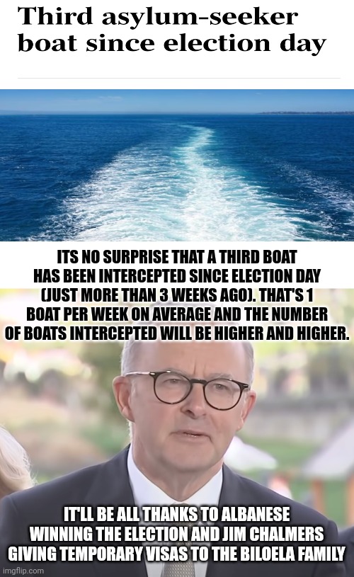 Anthony Albanese | ITS NO SURPRISE THAT A THIRD BOAT HAS BEEN INTERCEPTED SINCE ELECTION DAY (JUST MORE THAN 3 WEEKS AGO). THAT'S 1 BOAT PER WEEK ON AVERAGE AND THE NUMBER OF BOATS INTERCEPTED WILL BE HIGHER AND HIGHER. IT'LL BE ALL THANKS TO ALBANESE WINNING THE ELECTION AND JIM CHALMERS GIVING TEMPORARY VISAS TO THE BILOELA FAMILY | image tagged in asylum seekers,turnbacks,anthony albanese,jim chalmers,biloela family,visas | made w/ Imgflip meme maker