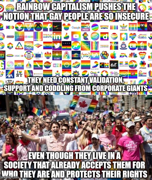 Rainbow capitalism pushes the notion that LGBTQ+ people are snowflakes that constantly need to see Rainbow flags | RAINBOW CAPITALISM PUSHES THE NOTION THAT GAY PEOPLE ARE SO INSECURE; THEY NEED CONSTANT VALIDATION, SUPPORT AND CODDLING FROM CORPORATE GIANTS; EVEN THOUGH THEY LIVE IN A SOCIETY THAT ALREADY ACCEPTS THEM FOR WHO THEY ARE AND PROTECTS THEIR RIGHTS | image tagged in lgbtq,sjws,pride month,capitalism,corporate greed,liberal logic | made w/ Imgflip meme maker