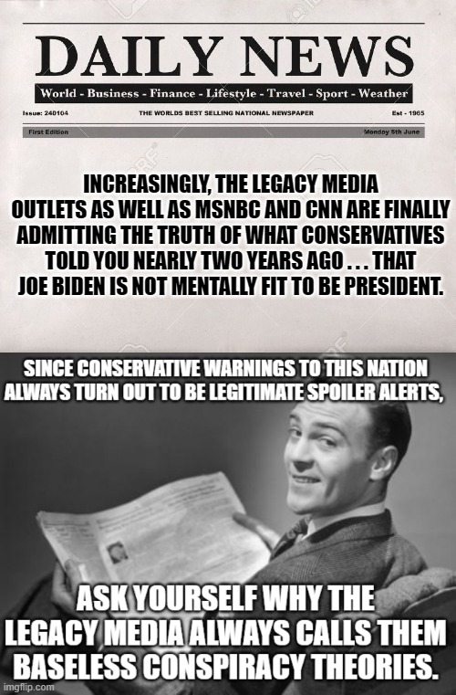 Conservative spoiler alerts almost always turn out to be true. | INCREASINGLY, THE LEGACY MEDIA OUTLETS AS WELL AS MSNBC AND CNN ARE FINALLY ADMITTING THE TRUTH OF WHAT CONSERVATIVES TOLD YOU NEARLY TWO YEARS AGO . . . THAT JOE BIDEN IS NOT MENTALLY FIT TO BE PRESIDENT. | image tagged in newspaper | made w/ Imgflip meme maker